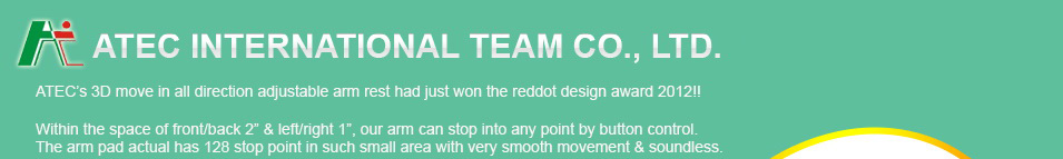 ATEC’s 3D move in all direction adjustable arm rest had just won the reddot design award 2012!!

Within the space of front/back 2” & left/right 1”, our arm can stop into any point by button control.
The arm pad is very smooth movement & soundless.
